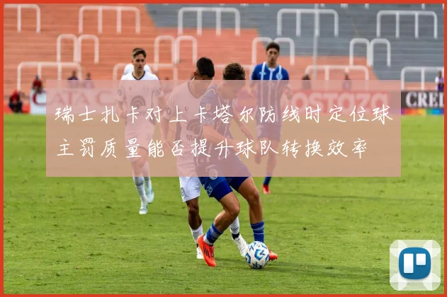 瑞士扎卡对上卡塔尔防线时定位球主罚质量能否提升球队转换效率