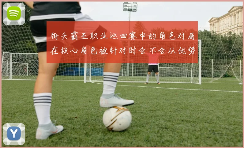 街头霸王职业巡回赛中的角色对局在核心角色被针对时会不会从优势变成负担