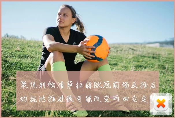 聚焦利物浦萨拉赫欧冠前场反抢后的就地推进很可能改变两回合走势