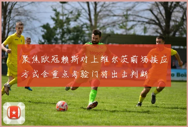 聚焦欧冠赖斯对上维尔茨前场接应方式会重点考验门将出击判断