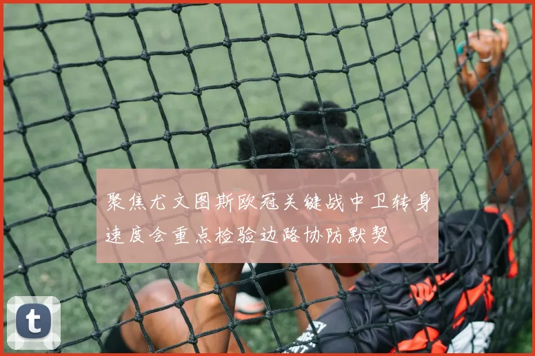 聚焦尤文图斯欧冠关键战中卫转身速度会重点检验边路协防默契