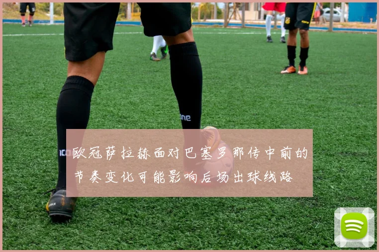 欧冠萨拉赫面对巴塞罗那传中前的节奏变化可能影响后场出球线路