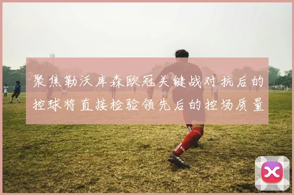 聚焦勒沃库森欧冠关键战对抗后的控球将直接检验领先后的控场质量
