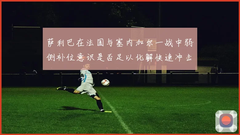 萨利巴在法国与塞内加尔一战中弱侧补位意识是否足以化解快速冲击