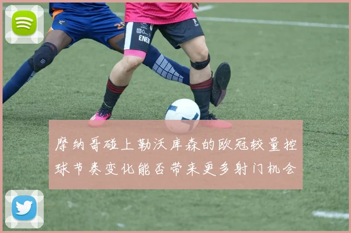 摩纳哥碰上勒沃库森的欧冠较量控球节奏变化能否带来更多射门机会