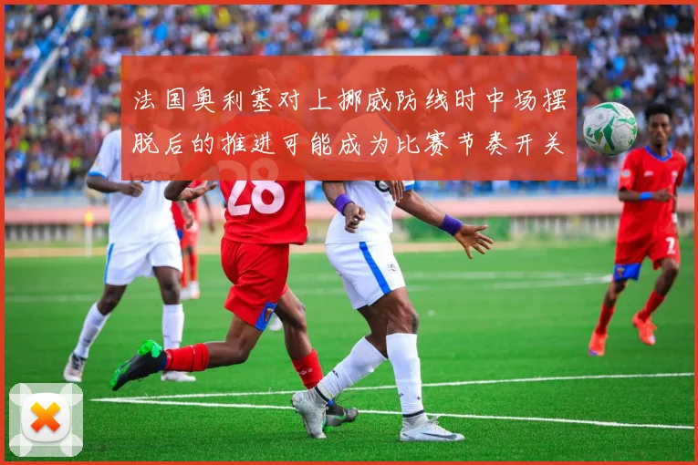 法国奥利塞对上挪威防线时中场摆脱后的推进可能成为比赛节奏开关